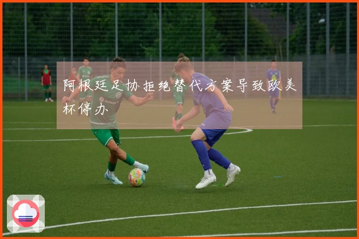 阿根廷足协拒绝替代方案导致欧美杯停办