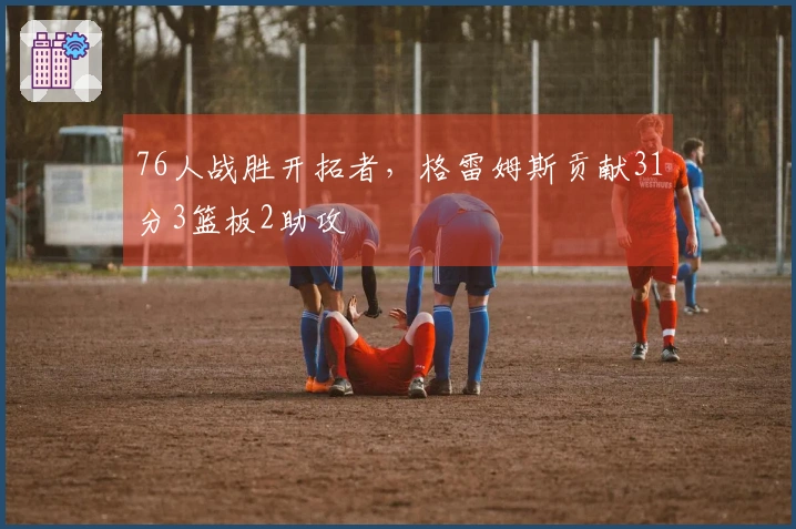 76人战胜开拓者，格雷姆斯贡献31分3篮板2助攻