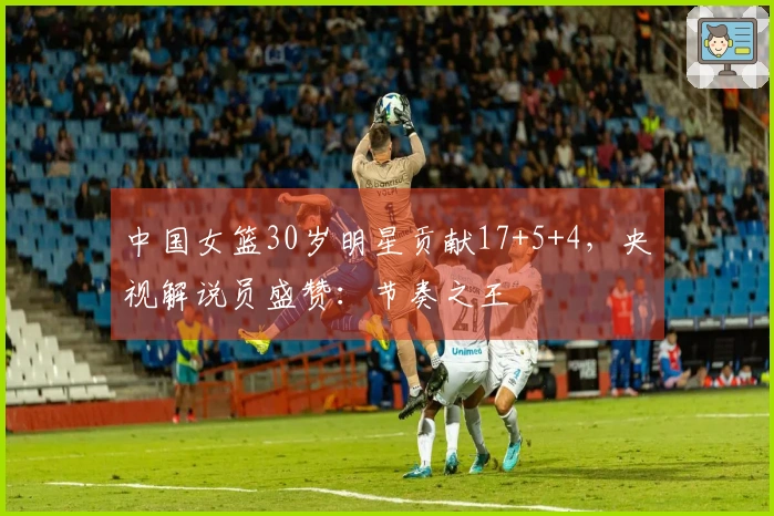 中国女篮30岁明星贡献17+5+4,央视解说员盛赞:节奏之王