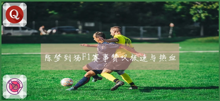 陈梦到场F1赛事赞叹极速与热血