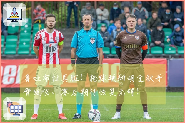 鲁吐布拉真脏！抢球硬掰胡金秋手臂致伤，赛后期待恢复无碍！