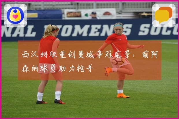 西汉姆联重创曼城争冠前景，前阿森纳球员助力枪手