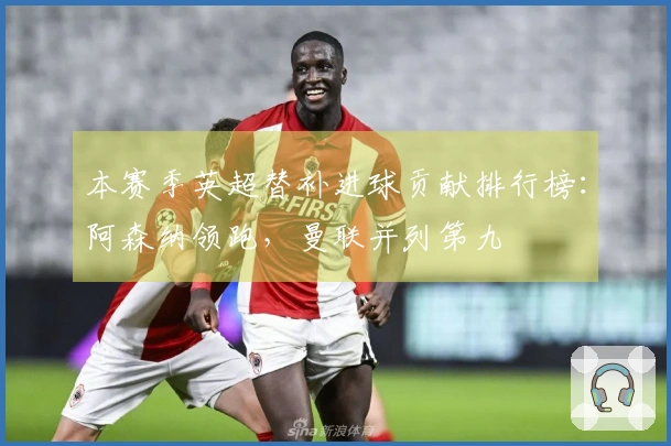 本赛季英超替补进球贡献排行榜：阿森纳领跑，曼联并列第九