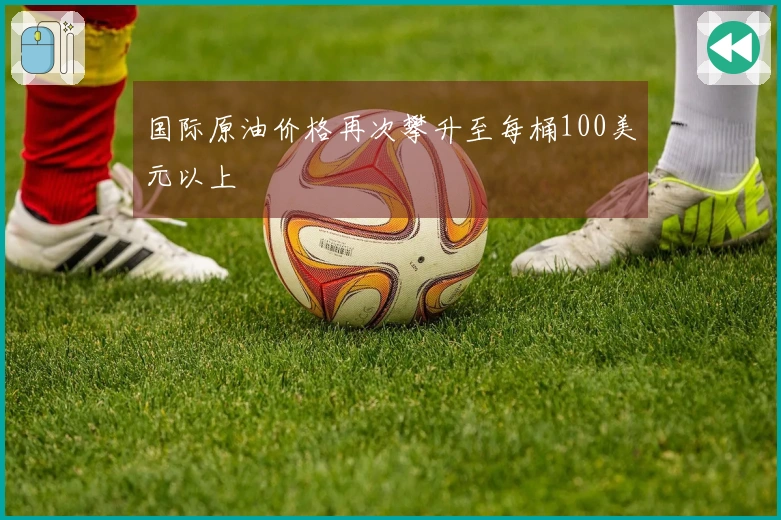 国际原油价格再次攀升至每桶100美元以上