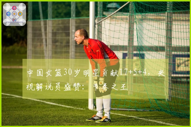 中国女篮30岁明星贡献17+5+4，央视解说员盛赞：节奏之王