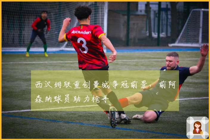 西汉姆联重创曼城争冠前景，前阿森纳球员助力枪手