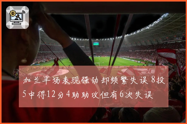 加兰半场表现强劲却频繁失误 8投5中得12分4助助攻但有6次失误
